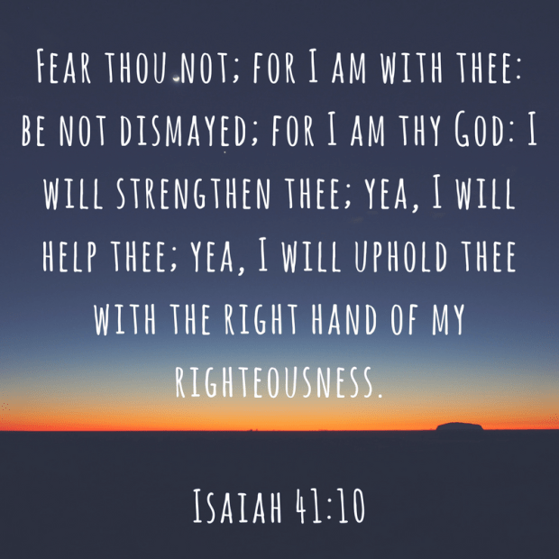 Fear thou not; for I am with thee- be not dismayed; for I am thy God- I will strengthen thee; yea, I will help thee; yea, I will uphold thee with the right hand of my righteousness. (1)